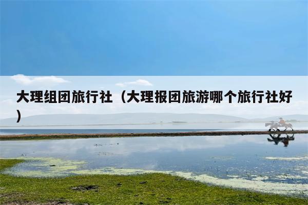 大理组团旅行社（大理报团旅游哪个旅行社好）
