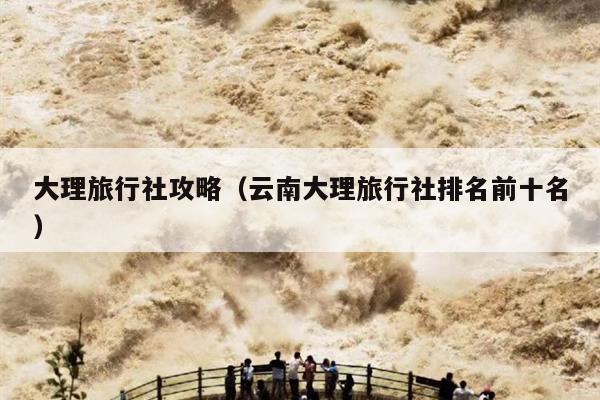 大理旅行社攻略（云南大理旅行社排名前十名）