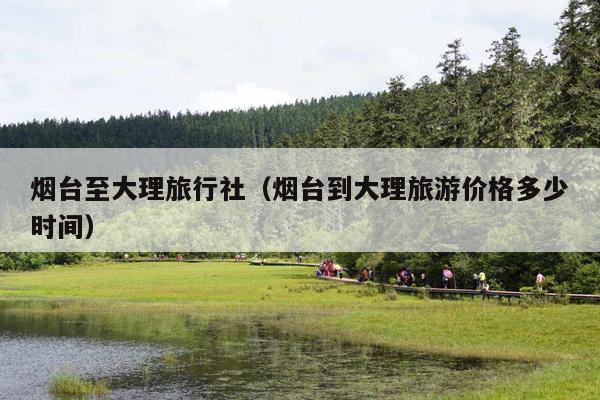 烟台至大理旅行社（烟台到大理旅游价格多少时间）