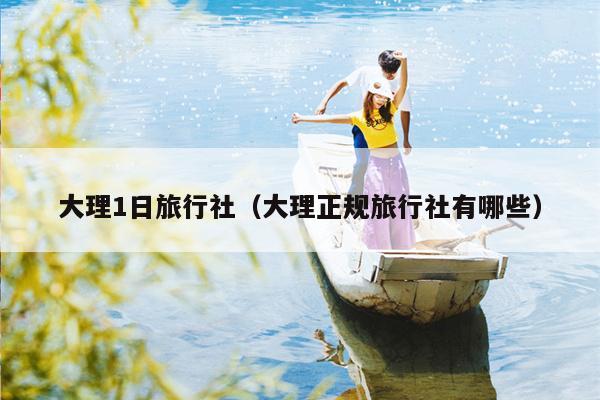 大理1日旅行社（大理正规旅行社有哪些）