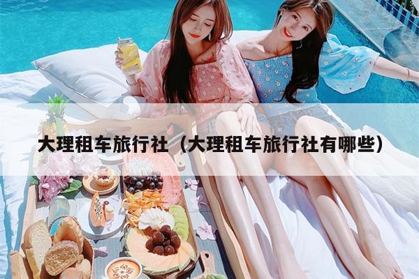 大理租车旅行社（大理租车旅行社有哪些）