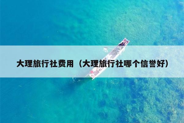 大理旅行社费用（大理旅行社哪个信誉好）