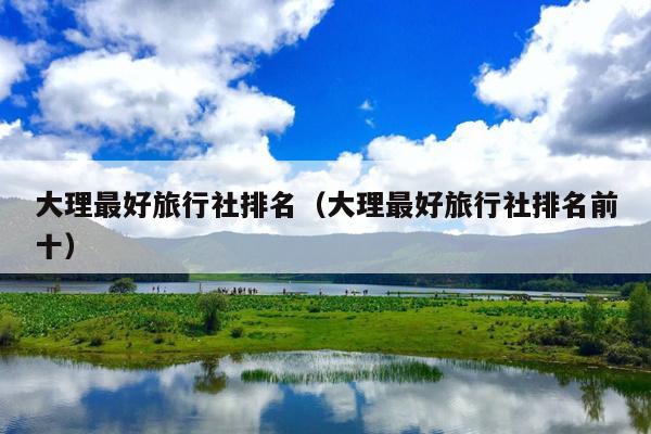 大理最好旅行社排名（大理最好旅行社排名前十）