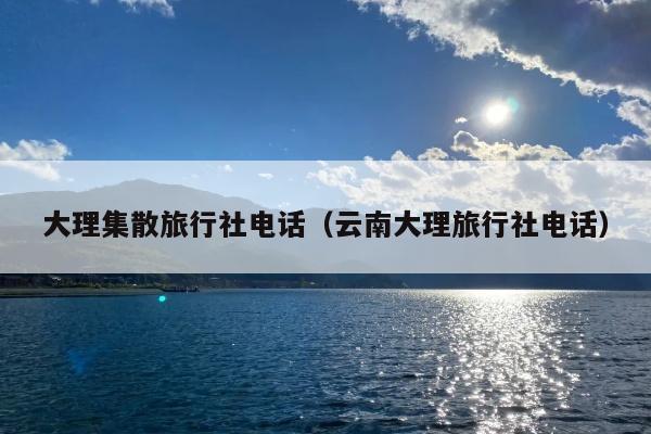 大理集散旅行社电话（云南大理旅行社电话）