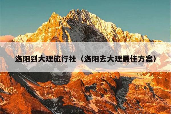 洛阳到大理旅行社（洛阳去大理最佳方案）