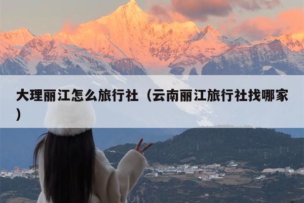 大理丽江怎么旅行社（云南丽江旅行社找哪家）