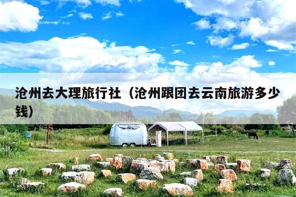 沧州去大理旅行社（沧州跟团去云南旅游多少钱）