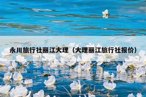 永川旅行社丽江大理（大理丽江旅行社报价）