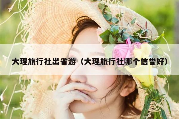 大理旅行社出省游（大理旅行社哪个信誉好）