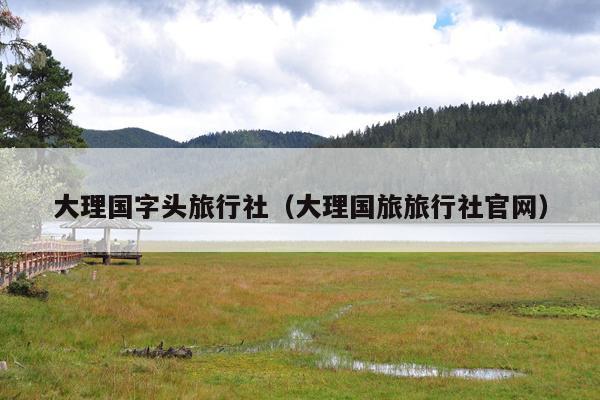 大理国字头旅行社（大理国旅旅行社官网）