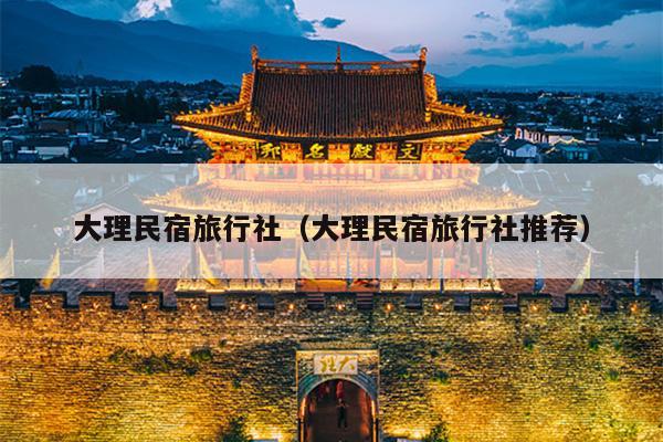 大理民宿旅行社（大理民宿旅行社推荐）