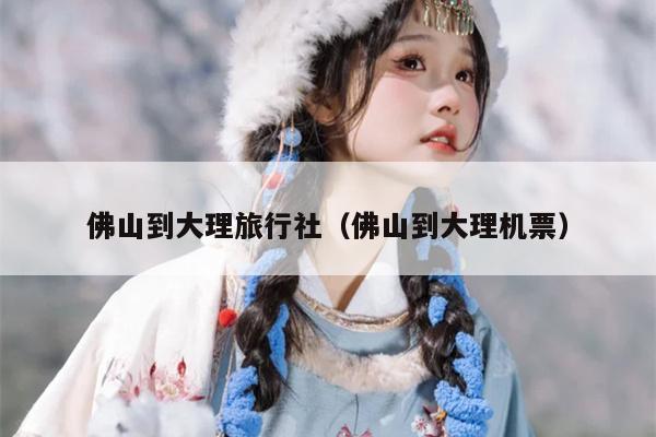 佛山到大理旅行社（佛山到大理机票）
