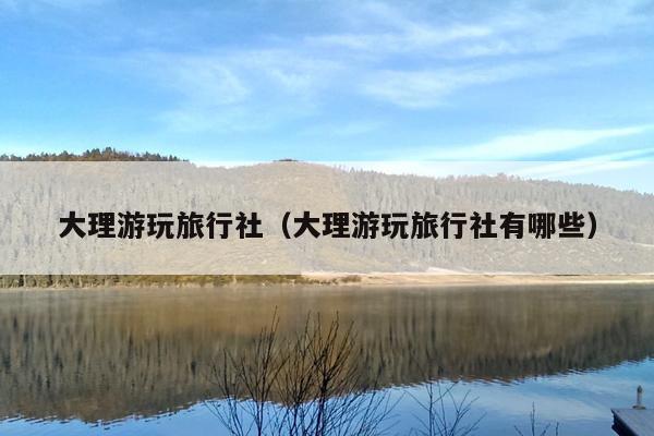 大理游玩旅行社（大理游玩旅行社有哪些）