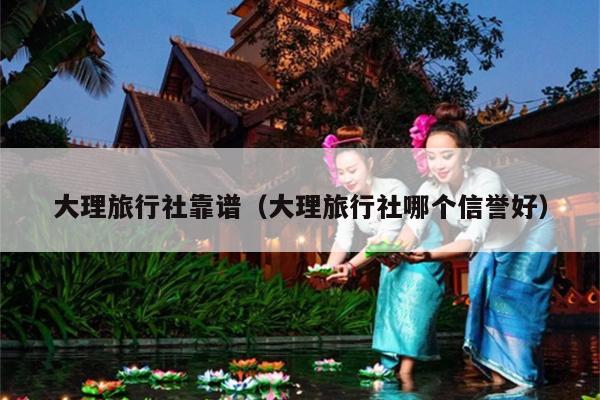 大理旅行社靠谱（大理旅行社哪个信誉好）