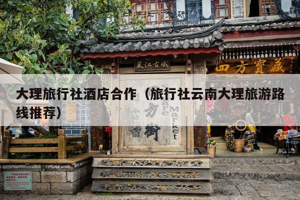 大理旅行社酒店合作（旅行社云南大理旅游路线推荐）