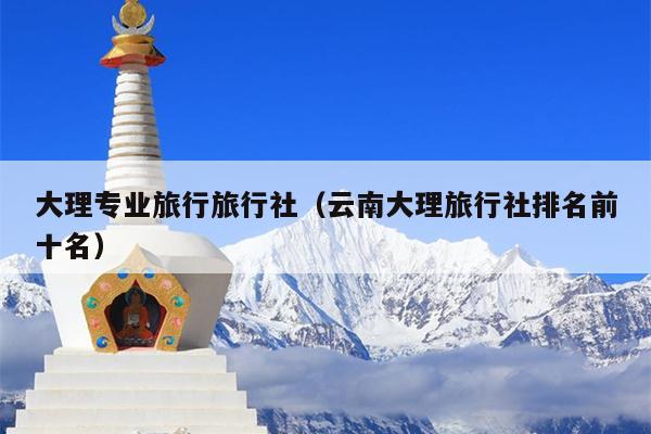 大理专业旅行旅行社（云南大理旅行社排名前十名）