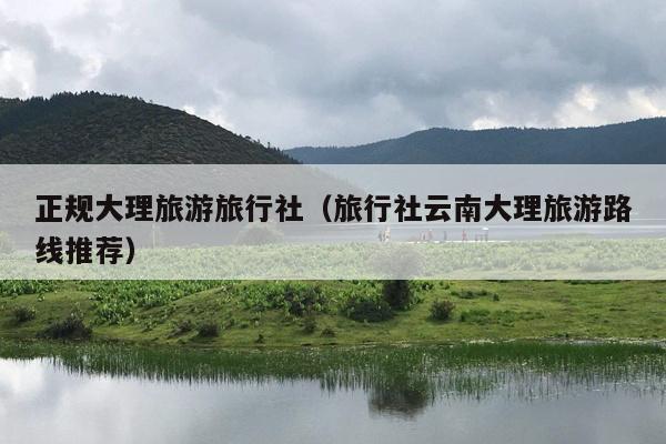 正规大理旅游旅行社（旅行社云南大理旅游路线推荐）