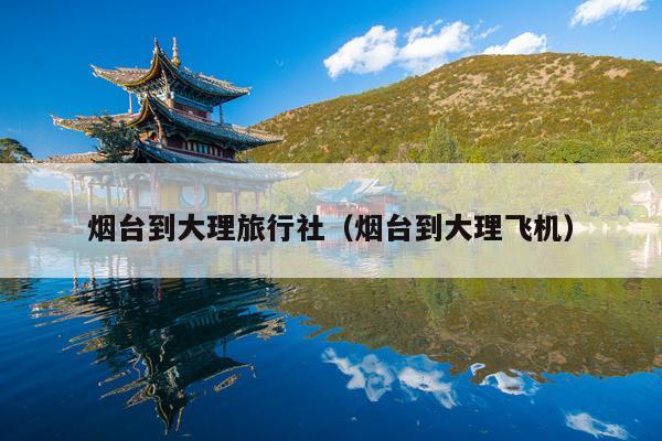 烟台到大理旅行社（烟台到大理飞机）