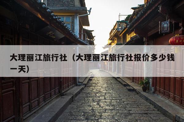 大理丽江旅行社（大理丽江旅行社报价多少钱一天）