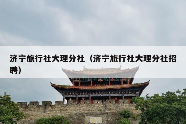济宁旅行社大理分社（济宁旅行社大理分社招聘）