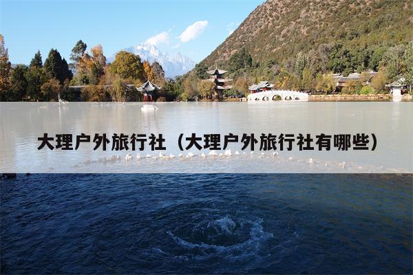 大理户外旅行社（大理户外旅行社有哪些）