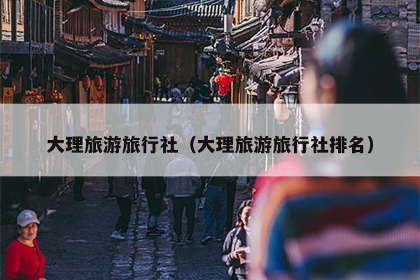 大理旅游旅行社（大理旅游旅行社排名）