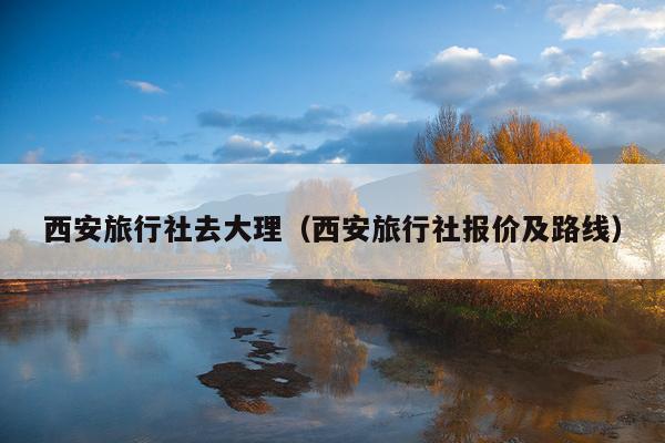 西安旅行社去大理（西安旅行社报价及路线）