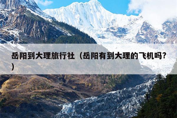 岳阳到大理旅行社（岳阳有到大理的飞机吗?）