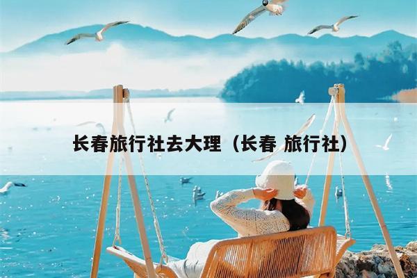 长春旅行社去大理（长春 旅行社）