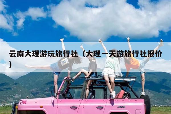 云南大理游玩旅行社（大理一天游旅行社报价）