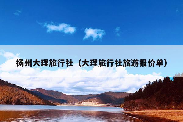 扬州大理旅行社（大理旅行社旅游报价单）