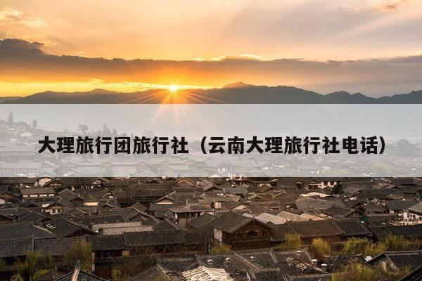 大理旅行团旅行社（云南大理旅行社电话）