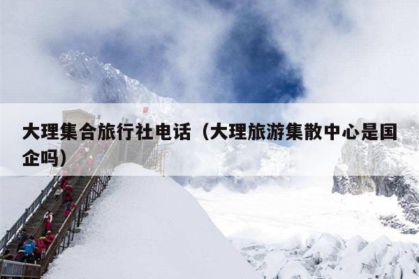 大理集合旅行社电话（大理旅游集散中心是国企吗）