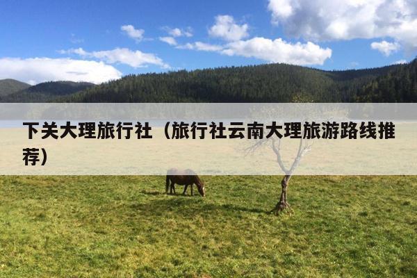 下关大理旅行社（旅行社云南大理旅游路线推荐）