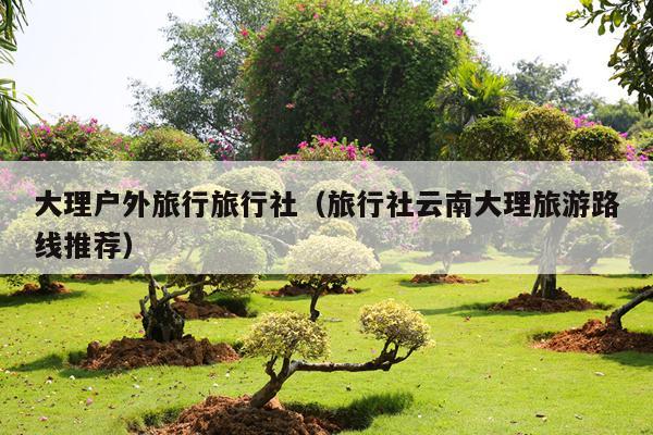大理户外旅行旅行社（旅行社云南大理旅游路线推荐）