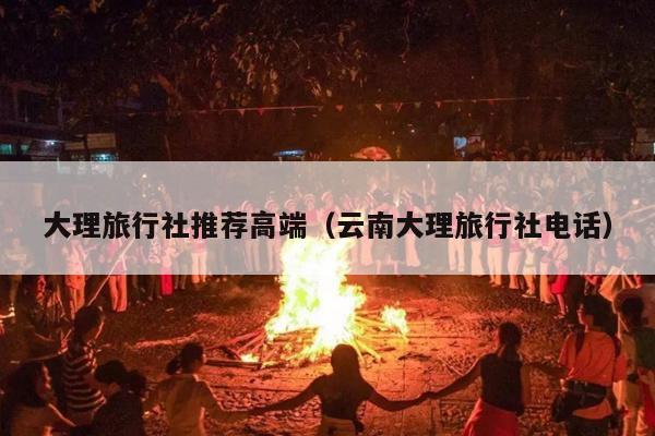 大理旅行社推荐高端（云南大理旅行社电话）
