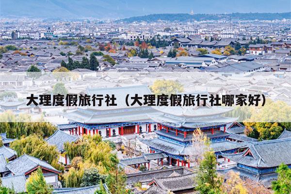 大理度假旅行社（大理度假旅行社哪家好）