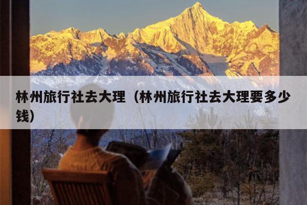林州旅行社去大理（林州旅行社去大理要多少钱）