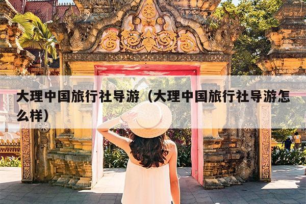 大理中国旅行社导游（大理中国旅行社导游怎么样）