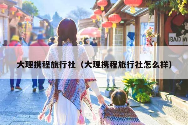 大理携程旅行社（大理携程旅行社怎么样）