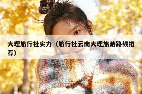 大理旅行社实力（旅行社云南大理旅游路线推荐）