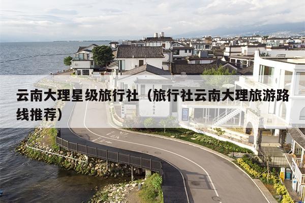 云南大理星级旅行社（旅行社云南大理旅游路线推荐）