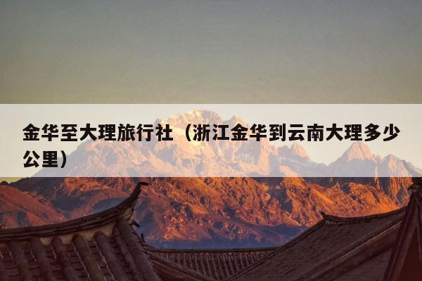 金华至大理旅行社（浙江金华到云南大理多少公里）