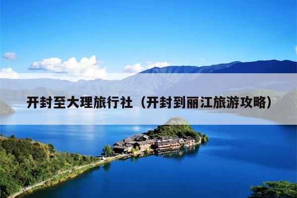 开封至大理旅行社（开封到丽江旅游攻略）
