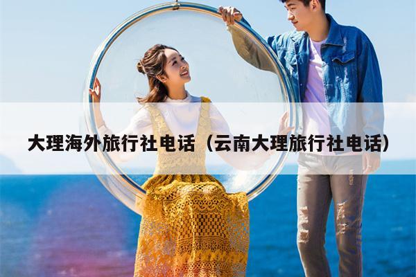 大理海外旅行社电话（云南大理旅行社电话）