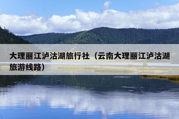 大理丽江泸沽湖旅行社（云南大理丽江泸沽湖旅游线路）