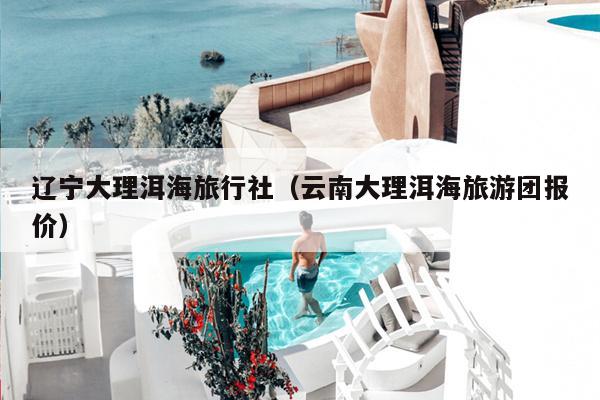 辽宁大理洱海旅行社（云南大理洱海旅游团报价）