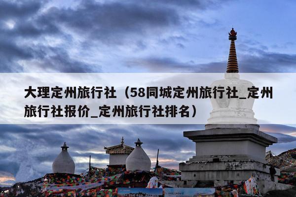 大理定州旅行社（58同城定州旅行社_定州旅行社报价_定州旅行社排名）