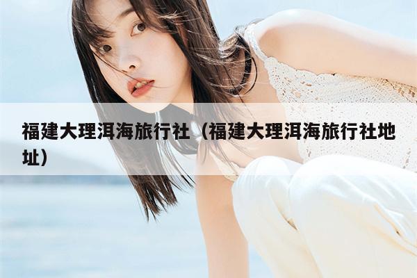 福建大理洱海旅行社（福建大理洱海旅行社地址）