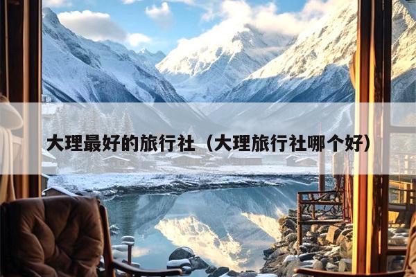 大理最好的旅行社（大理旅行社哪个好）